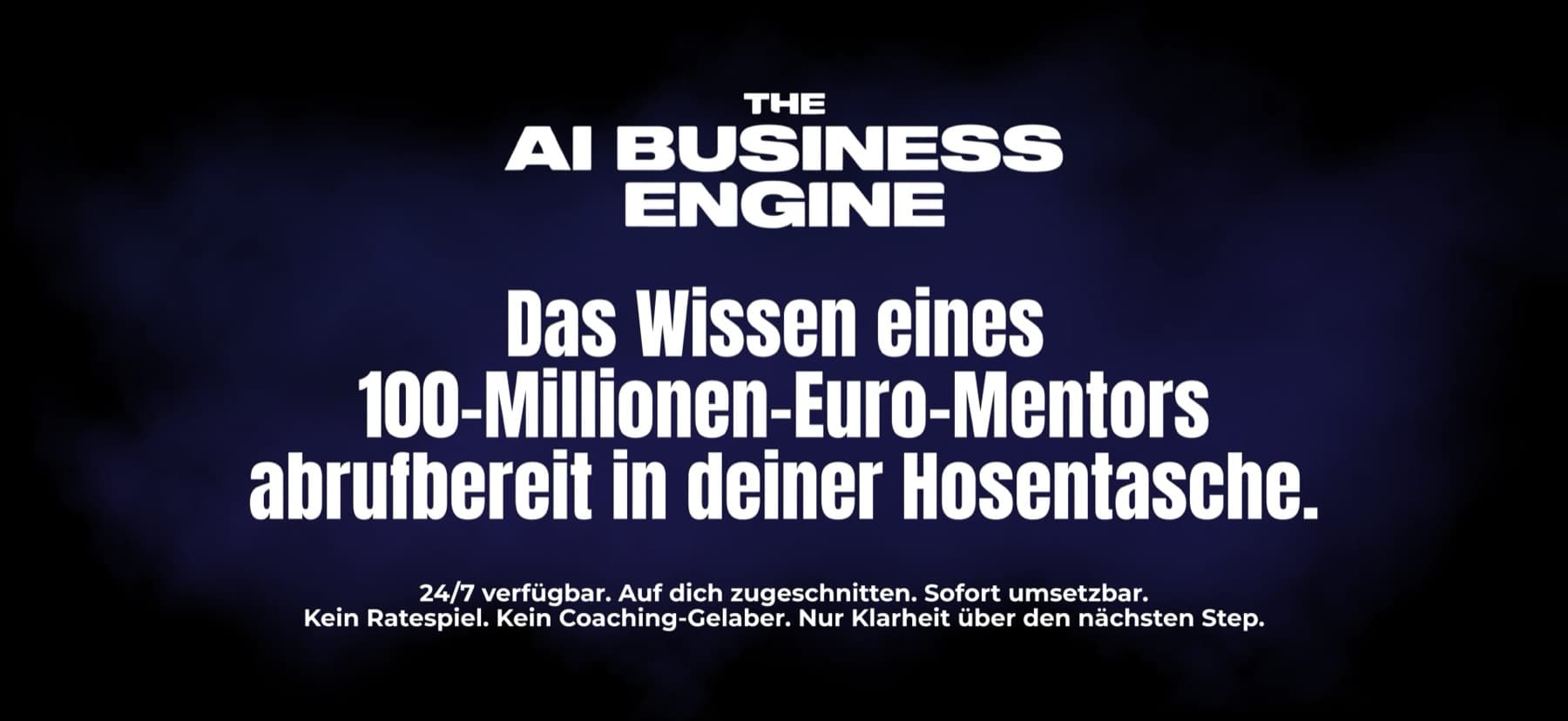 The AI Business Engine — Das Wissen eines 100-Millionen-Euro-Mentors, abrufbereit in deiner Hosentasche. 24/7 verfügbar. Auf dich zugeschnitten. Sofort umsetzbar.